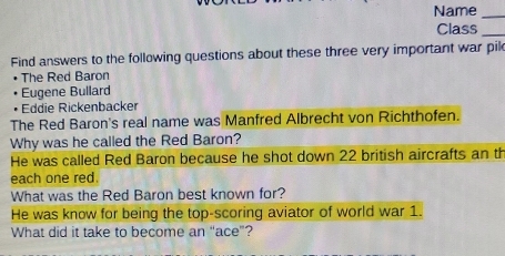 Name_ 
Class_ 
Find answers to the following questions about these three very important war pik 
The Red Baron 
Eugene Bullard 
Eddie Rickenbacker 
The Red Baron's real name was Manfred Albrecht von Richthofen. 
Why was he called the Red Baron? 
He was called Red Baron because he shot down 22 british aircrafts an th 
each one red. 
What was the Red Baron best known for? 
He was know for being the top-scoring aviator of world war 1. 
What did it take to become an "ace"?