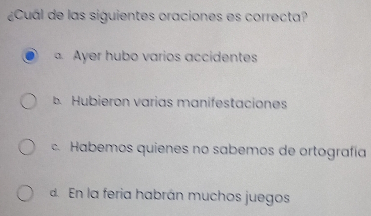 ¿Cual de las siguientes oraciones es correcta?
a Ayer hubo varios accidentes
B. Hubieron varias manifestaciones
c. Habemos quienes no sabemos de ortografía
d En la feria habrán muchos juegos