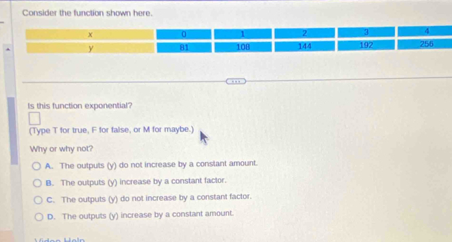 Consider the function shown here.
Is this function exponential?
(Type T for true, F for false, or M for maybe.)
Why or why not?
A. The outputs (y) do not increase by a constant amount.
B. The outputs (y) increase by a constant factor.
C. The outputs (y) do not increase by a constant factor.
D. The outputs (y) increase by a constant amount.