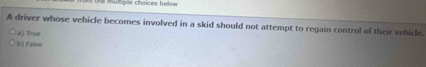 the multiple choices below 
A driver whose vehicle becomes involved in a skid should not attempt to regain control of their vehicle.
a) True
b) False