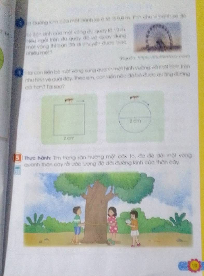 a a) Đường kinh của một bánh xe ô tô là 0,6 m. Tính chu vi bánh xe độ 
3.1 4 b) Bán kinh của một vòng đu quay là 19 m. 
Nếu ngồi trên đu quay đỏ và quay đùng 
một vòng thi ban đã ơi chuyển được bao 
nhiều mét? 
(Nguồn https://shufterstock.com) 
a Hai con kiến bộ một vòng xung quanh một hình vuỡng và một hình trên 
nhu hình vệ dưới đây. Theo em, con kiến nào đã bò được quàng đường 
dài hơn? Tại sao?
2 cm
2 cm
Đ Thực hành: Tìm trong sân trường một cây to, đo độ đài một vòng 
quanh thân cây rồi ước lượng độ dài đường kính của thân cây. 
19