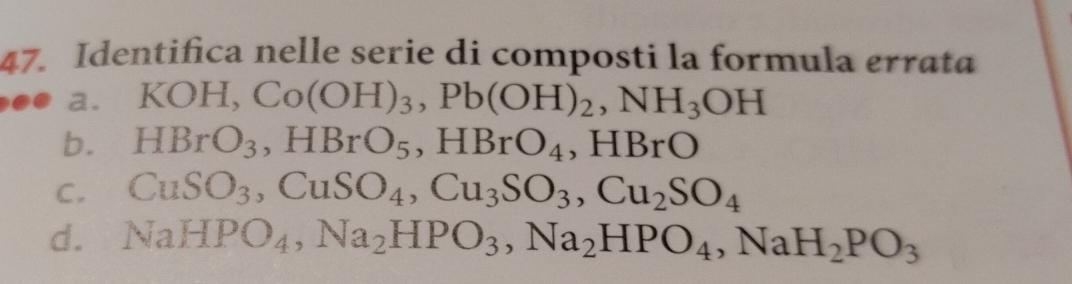 Identifica nelle serie di composti la formula errata
a. KC H Co(OH)_3, Pb(OH)_2, NH_3OH
b. HBrO_3, HBrO_5, HBrO_4 , HBrO
C. CuSO_3, CuSO_4, Cu_3SO_3, Cu_2SO_4
d. NaHPO_4, Na_2HPO_3, Na_2HPO_4, NaH_2PO_3