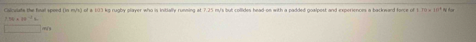 Calculate the final speed (in of a 103 kg rugby player who is initially running at 7.25 m/s but collides head-on with a padded goalpost and experiences a backward force of m/s) 1.70* 10^4 N for
2.50* 10^(-2)s.
□ m/s