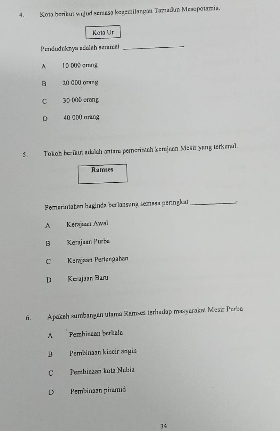 Kota berikut wujud semasa kegemilangan Tamadun Mesopotamia.
Kota Ur
Penduduknya adalah seramai_
A 10 000 orang
B 20 000 orang
C 30 000 orang
D 40 000 orang
5. Tokoh berikut adalah antara pemerintah kerajaan Mesir yang terkenal.
Ramses
Pemerintahan baginda berlansung semasa peringkat_
A Kerajaan Awal
B Kerajaan Purba
C Kerajaan Perlengahan
D Kerajaan Baru
6. Apakah sumbangan utama Ramses terhadap masyarakat Mesir Purba
A Pembinaan berhala
B Pembinaan kincir angin
C Pembinaan kota Nubia
D Pembinaan piramid
34