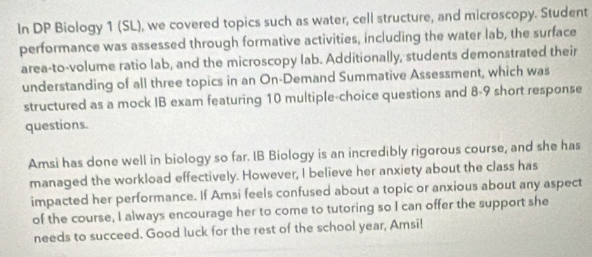 In DP Biology 1 (SL), we covered topics such as water, cell structure, and microscopy. Student 
performance was assessed through formative activities, including the water lab, the surface 
area-to-volume ratio lab, and the microscopy lab. Additionally, students demonstrated their 
understanding of all three topics in an On-Demand Summative Assessment, which was 
structured as a mock IB exam featuring 10 multiple-choice questions and 8-9 short response 
questions. 
Amsi has done well in biology so far. IB Biology is an incredibly rigorous course, and she has 
managed the workload effectively. However, I believe her anxiety about the class has 
impacted her performance. If Amsi feels confused about a topic or anxious about any aspect 
of the course, I always encourage her to come to tutoring so I can offer the support she 
needs to succeed. Good luck for the rest of the school year, Amsi!