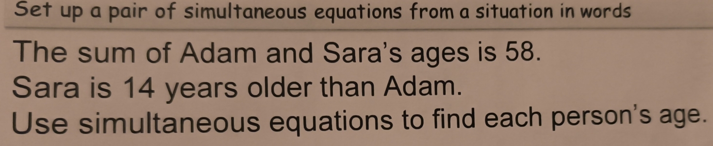 Set up a pair of simultaneous equations from a situation in words 
The sum of Adam and Sara's ages is 58. 
Sara is 14 years older than Adam. 
Use simultaneous equations to find each person's age.