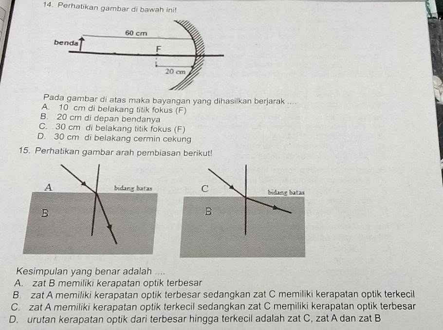 Perhatikan gambar di bawah ini!
Pada gambar di atas maka bayangan yang dihasilkan berjarak ....
A. 10 cm di belakang titik fokus (F)
B. 20 cm di depan bendanya
C. 30 cm di belakang titik fokus (F)
D. 30 cm di belakang cermin cekung
15. Perhatikan gambar arah pembiasan berikut!
A bidarg batas
B
Kesimpulan yang benar adalah ....
A. zat B memiliki kerapatan optik terbesar
B. zat A memiliki kerapatan optik terbesar sedangkan zat C memiliki kerapatan optik terkecil
C. zat A memiliki kerapatan optik terkecil sedangkan zat C memiliki kerapatan optik terbesar
D. urutan kerapatan optik dari terbesar hingga terkecil adalah zat C, zat A dan zat B