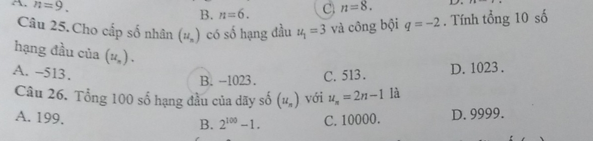 A. n=9. n=8.
B. n=6. 
C
D.
Câu 25.Cho cấp số nhân (u_n) có số hạng đầu u_1=3 và công bội q=-2. Tính tổng 10 số
hạng đầu của (u_n).
A. -513. C. 513.
B. -1023. D. 1023.
Câu 26. Tổng 100 số hạng đầu của dãy số (u_n) với u_n=2n-1 là
B. 2^(100)-1. D. 9999.
A. 199. C. 10000.