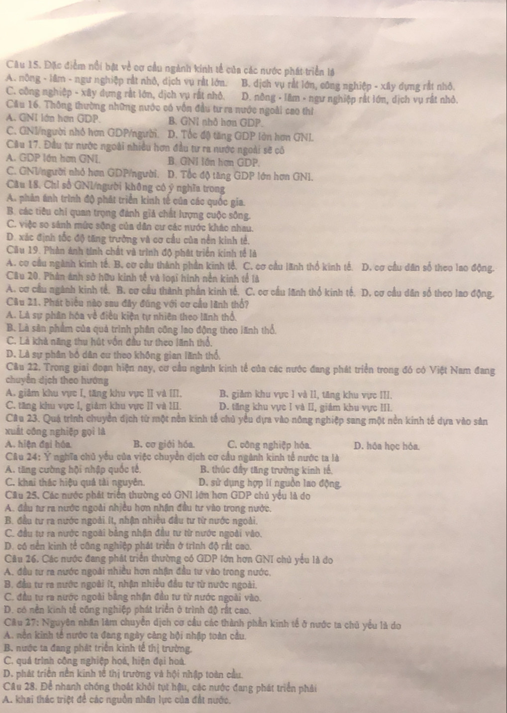 Đặc điểm nổi bật về cơ cầu ngành kinh tế của các nước phát triển lá
A. nông - lâm - ngư nghiệp rắt nhỏ, dịch vụ rất lớn. B. dịch vụ rắt lớn, công nghiệp - xây dựng rắt nhỏ.
C. công nghiệp - xây dựng rắt lớn, dịch vụ rất nhỏ. D. nông - lâm - ngư nghiệp rất lớn, dịch vụ rất nhỏ.
Cău 16. Thông thường những nước có vốn đầu tư ra nước ngoài cao thì
A. GNI lớn hơn GDP. B. GNỉ nhà hơn GDP.
C. GNI/người nhỏ hơn GDP/người. D. Tốc độ tăng GDP lòn hơn GNL
Câu 17. Đầu tư nước ngoài nhiều hơn đầu tư ra nước ngoài sẽ có
A. GDP lớn hơn GNI B. GNI lớn hợn GDP.
C. GNI/người nhỏ hơn GDP/người. D. Tốc độ tăng GDP lớn hơn GN1,
Câu 18. Chỉ số GNI/người không có ý nghĩa trong
A. phản ánh trình độ phát triển kinh tế của các quốc gia.
B. các tiêu chi quan trọng đánh giả chất lượng cuộc sông.
C. việc so sánh mức sộng của dân cư các nước khác nhau.
D. xác định tốc độ tăng trưởng và cơ cầu của nền kinh tế,
Cầu 19. Phản ảnh tính chất và trình độ phát triển kinh tề là
A. cơ cầu ngành kinh tế. B. cơ cầu thành phần kinh tế. C. cơ cầu lãnh thổ kinh tế. D. cơ cầu dân số theo lao động.
Câu 20. Phản ảnh sở hữu kinh tế và loại hính nền kinh tế là
A. cơ cầu ngành kinh tế. B. cơ cầu thành phần kinh tế. C. cơ cầu lãnh thổ kinh tế. D. cơ cầu dân số theo lao động.
Câu 21. Phát biểu nào sau đây đúng với cơ cầu lãnh thổ?
A. Là sự phân hóa về điều kiện tự nhiên theo lãnh thổ.
B. Là sản phẩm của quả trình phân công lao động theo lãnh thổ.
C. Là khả năng thu hút vốn đầu tư theo lãnh thổ,
D. Là sự phân bổ dân cư theo không gian lãnh thổ,
Câu 22. Trong giai đoạn hiện nay, cơ cầu ngành kinh tế của các nước đang phát triển trong đó có Việt Nam đang
chuyển dịch theo hướng
A. giảm khu vực I, tăng khu vực II và III. B. giảm khu vực 1 và 11, tăng khu vực III.
C. tăng khu vực 1, giảm khu vực II và III. D. tăng khu vực I và II, giám khu vực III.
Câu 23. Quá trình chuyền địch từ một nền kính tế chủ yểu dựa vào nông nghiệp sang một nền kinh tế dựa vào sản
xuất công nghiệp gọi là
A. hiện đại hóa B. cơ giới hóa. C. công nghiệp hóa. D. hóa học hóa.
Câu 24: Ý nghĩa chủ yếu của việc chuyển dịch cơ cầu ngành kinh tế nước ta là
A. tăng cường hội nhập quốc tế, B. thúc đầy tăng trưởng kính tế,
C. khai thác hiệu quả tài nguyên. D. sử dụng hợp lí nguồn lao động.
Câu 25. Các nước phát triển thường có GNI lớn hơn GDP chủ yểu là do
A. đầu tư ra nước ngoài nhiều hơn nhận đầu tư vào trong nước.
B. đầu tư ra nước ngoài ít, nhận nhiều đầu tư từ nước ngoài.
C. đầu tư ra nước ngoài bằng nhận đầu tư từ nước ngoài vào.
D. có nền kinh tế công nghiệp phát triển ở trình độ rất cao.
Câu 26. Các nước đang phát triển thường có GDP lớn hơn GNI chủ yểu là do
A. đầu từ ra nước ngoài nhiều hơn nhận đầu tư vào trong nước,
B. đầu tư ra nước ngoài ít, nhận nhiều đầu tư từ nước ngoài.
C. đầu tư ra nước ngoài bằng nhận đầu tư từ nước ngoài vào.
D. có nền kinh tế công nghiệp phát triển ở trình độ rất cao.
Câu 27: Nguyên nhân làm chuyển dịch cơ cầu các thành phần kinh tế ở nước ta chủ yểu là do
A. nền kinh tế nước ta đang ngày càng hội nhập toàn cầu.
B. nước ta đang phát triển kinh tế thị trường.
C. quá trình công nghiệp hoá, hiện đại hoá.
D. phát triển nền kinh tế thị trường và hội nhập toàn cầu.
CAu 28. Để nhanh chống thoát khỏi tụt hậu, các nước đang phát triển phải
A. khai thác triệt đề các nguồn nhân lực của đất nước.