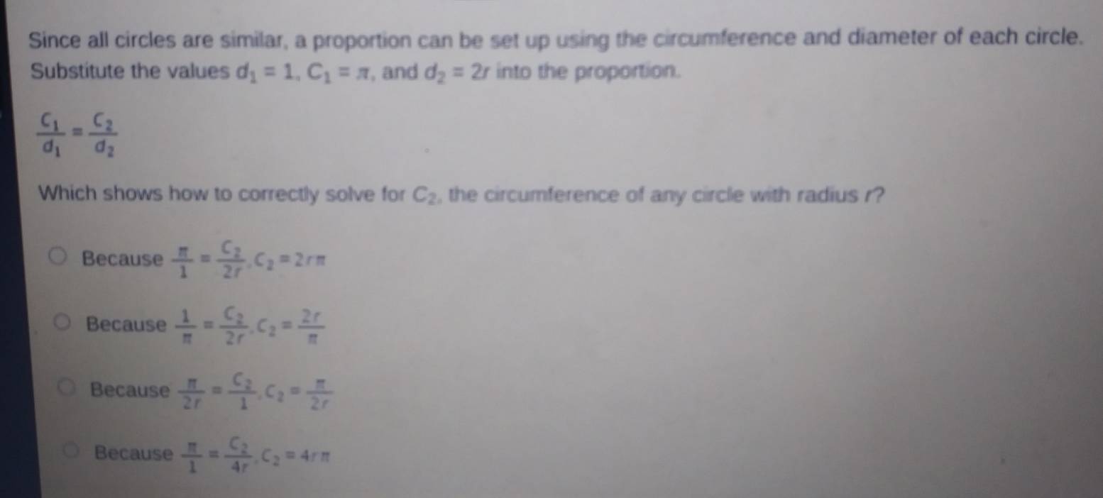 Since all circles are similar, a proportion can be set up using the circumference and diameter of each circle.
Substitute the values d_1=1, C_1=π , and d_2=2r into the proportion.
frac C_1d_1=frac C_2d_2
Which shows how to correctly solve for C_2 , the circumference of any circle with radius r?
Because  π /1 =frac C_22r. C_2=2rπ
Because  1/π  =frac C_22r. C_2= 2r/π  
Because  π /2r =frac C_21, C_2= π /2r 
Because  π /1 =frac C_24r. C_2=4rπ