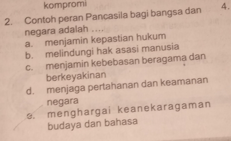 kompromi
2. Contoh peran Pancasila bagi bangsa dan 4.
negara adalah ....
a. menjamin kepastian hukum
b. melindungi hak asasi manusia
c. menjamin kebebasan beragama dan
berkeyakinan
d. menjaga pertahanan dan keamanan
negara
e. menghargai keanekaragaman
budaya dan bahasa