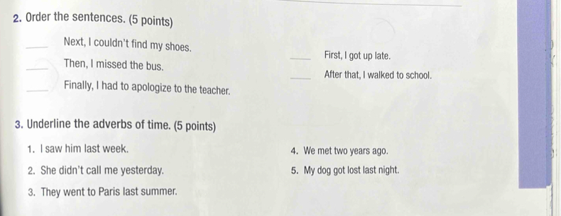 Order the sentences. (5 points) 
_Next, I couldn't find my shoes. 
_First, l got up late. 
_Then, I missed the bus. 
_After that, I walked to school. 
_Finally, I had to apologize to the teacher. 
3. Underline the adverbs of time. (5 points) 
1. I saw him last week. 4. We met two years ago. 
2. She didn't call me yesterday. 5. My dog got lost last night. 
3. They went to Paris last summer.