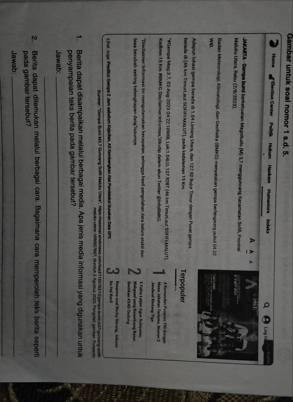Gambar untuk soal nomor 1 s.d. 5.
Home *Election Center Politik Hukum Hankam Humaniora Indeks Log in  fication
A A A
JAKARTA - Gempa buml berkekuatan Magnitudo (M) 3,7 mengguncang Kecamatan Sofífi, Provinsi
Maluku Utara, Rabu (2/8/2023).
Badan Meteorologi, Klimatologi, dan Geofisika (BMKG) menyatakan gempa berlangsung pukul 04.22
WIB. 
Adapun lokasi gempa berada di 1.04 Lintang Utara, dan 127.92 Bujur Timur dengan Pusat gempa
berada di (46 km TimurLaut SOFIFI-MALUT), pada kedalaman 15 Km. Terpopuler
*#Gempa Mag:3.7, 02-Aug-2023 04:22:10WIB, Lok:1.04LU, 127.92BT (46 km TimurLaut SOFIFI-MALUT), 4 Komandan Puspom TNI dengan
Kedlmn:15 Km #BMKG Disclaimer:Informas,'dikutip dalam akun Twitter @InfoBMKG. Masa Jabatan Terlama, Nomor 2
Jenderal Bintang Tiga
"Disclaimer:Informasi ini mengutamakan kecepatan, sehingga hasil pengolahan data belum stabil dan 5 Fakta Letjen Agus Subiyanto,
Wakasad yang Berpeluang Besar
bisa berubah seiring kelengkapan data,"tuturnya. 2 Gantikan KSAD Dudung
Respons soal Rocky Gerung, Jokowi:
Lihat Juga: Prediksi Gempa 2 Jam sebelum Kejadian, AS Kembangkan Alat Pendeteksi Gunakan Data GPS 3 Itu Hal Kecil
Sumber: "Gempa Bumi M3,7 Guncang Sofifi Maluku Utara", https://nasional.sindonews.com/read/1165763/15/gempa-bumi-m37-guncang-sofifi-
maluku-utara-1690927697, diunduh 2 Agustus 2023; Pengolah gambar: Purwanto
1. Berita dapat disampaikan melalui berbagai media. Apa jenis media informasi yang digunakan untuk
penyampaian teks berita pada gambar tersebut?
Jawab:_
_
2. Berita dapat ditemukan melalui berbagai cara. Bagaimana cara memperoleh teks berita seperti
pada gambar tersebut?
Jawab:_
_