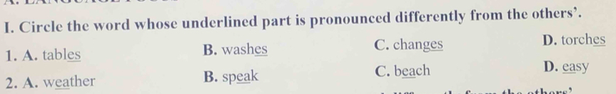 Circle the word whose underlined part is pronounced differently from the others’.
1. A. tables B. washes C. changes
D. torches
2. A. weather B. speak C. beach
D. easy