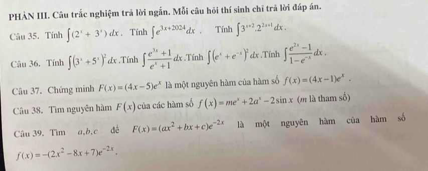 PHÀN III. Câu trắc nghiệm trả lời ngắn. Mỗi câu hỏi thí sinh chĩ trả lời đáp án. 
Câu 35. Tính ∈t (2^x+3^x)dx. Tính ∈t e^(3x+2024)dx. Tính ∈t 3^(x+2).2^(2x+1)dx. 
Câu 36. Tính ∈t (3^x+5^x)^2dx.Tính ∈t  (e^(3x)+1)/e^x+1 dx.Tính ∈t (e^x+e^(-x))^2dx.Tính ∈t  (e^(2x)-1)/1-e^(-x) dx. 
Câu 37. Chứng minh F(x)=(4x-5)e^x là một nguyên hàm của hàm số f(x)=(4x-1)e^x. 
Câu 38. Tìm nguyên hàm F(x) của các hàm số f(x)=me^x+2a^x-2sin x (m là tham số) 
Câu 39. Tìm a, b, c đề F(x)=(ax^2+bx+c)e^(-2x) là một nguyên hàm của hàm số
f(x)=-(2x^2-8x+7)e^(-2x).