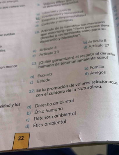 de energíó
s que conservon
el detéres ambeta
ely Lätheirtcaed y uusitäeiker
U, Craeithulcleael y Hemestibend
c Empotio y responsabiltided
. σ
d) Cartesía y armónila
se cuídan 10. Artículo de la Constitución mexicana
que menciona que "Toda persona tiene
derecho a un ambiente sano para su
desarrollo y bienestar".
des. a) Artículo 4 b) Artículo 8
a.
d) Artículo 27
c) Artículo 23
on menor 11. ¿Quién garantizará el respeto al derecho
humano de tener un ambiente sano?
b) Familia
c) Estado a) Escuela
d) Amigos
12. Es la promoción de valores relacionados
con el cuidado de la Naturaleza.
sidad y los a) Derecho ambiental
b) Ética humana
c) Deterioro ambiental
d) Ética ambiental
22