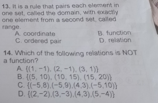 It is a rule that pairs each element in
one set, called the domain, with exactly
one element from a second set, called
range.
A. coordinate B. function
C. ordered pair D. relation
14. Which of the following relations is NOT
a function?
A.  (1,-1),(2,-1),(3,1)
B.  (5,10),(10,15),(15,20)
C.  (-5,8),(-5,9),(4,3),(-5,10)
D.  (2,-2),(3,-3),(4,3),(5,-4)