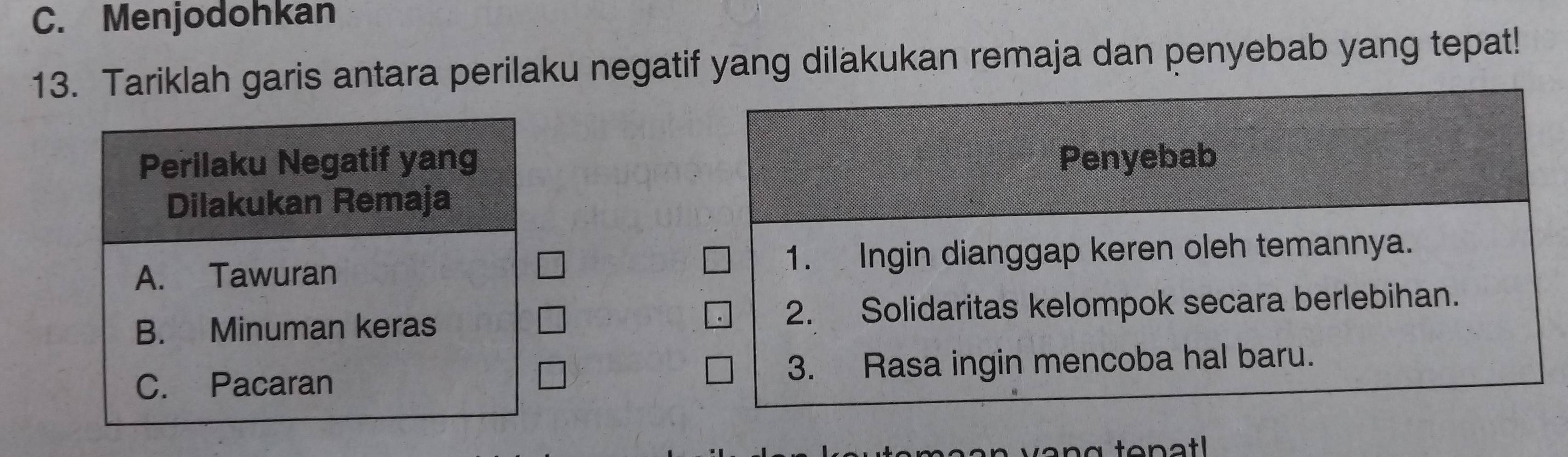 C. Menjodohkan
13. Tariklah garis antara perilaku negatif yang dilakukan remaja dan penyebab yang tepat!
Perilaku Negatif yang Penyebab
Dilakukan Remaja
A. Tawuran 1. Ingin dianggap keren oleh temannya.
B. Minuman keras 2. Solidaritas kelompok secara berlebihan.
C. Pacaran 3. Rasa ingin mencoba hal baru.