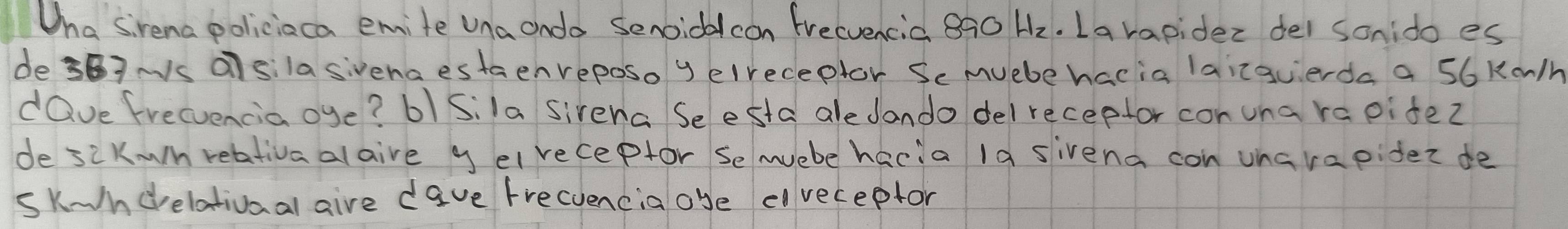 Wha sirena policiaca emite una ondo Senoidcon frecvencia 8ô0 Hz. La rapider del sonido es 
de37Ns alsilasivena estaenveposo y elreceptor Se muebe hacia laicguerda a 56 Ka/h
dQve frecencia oye? 61Sila sivena Seesta aledando delreceptor con una rapite? 
de siKwn reativaalaive y elreceptor semuebe hacia 1a sivena con uharapier de 
sk-ndrelativaal aire dave frecuencia oye eveceptor