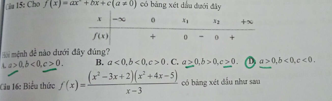 Cho f(x)=ax^2+bx+c(a!= 0) có bảng xét dấu dưới đây
Hội mệnh đề nào dưới đây đúng?
A. a>0,b<0,c>0.
B. a<0,b<0,c>0.C.a>0,b>0,c>0. D. a>0,b<0,c<0.
Câu 16: Biểu thức f(x)= ((x^2-3x+2)(x^2+4x-5))/x-3  có bảng xét dầu như sau