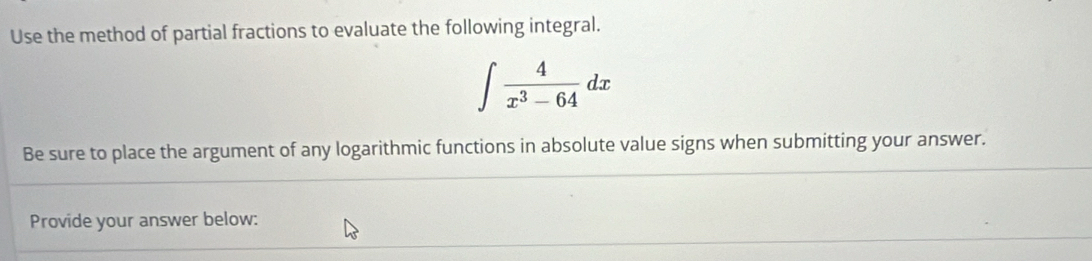 Use the method of partial fractions to evaluate the following integral.
∈t  4/x^3-64 dx
Be sure to place the argument of any logarithmic functions in absolute value signs when submitting your answer. 
Provide your answer below: