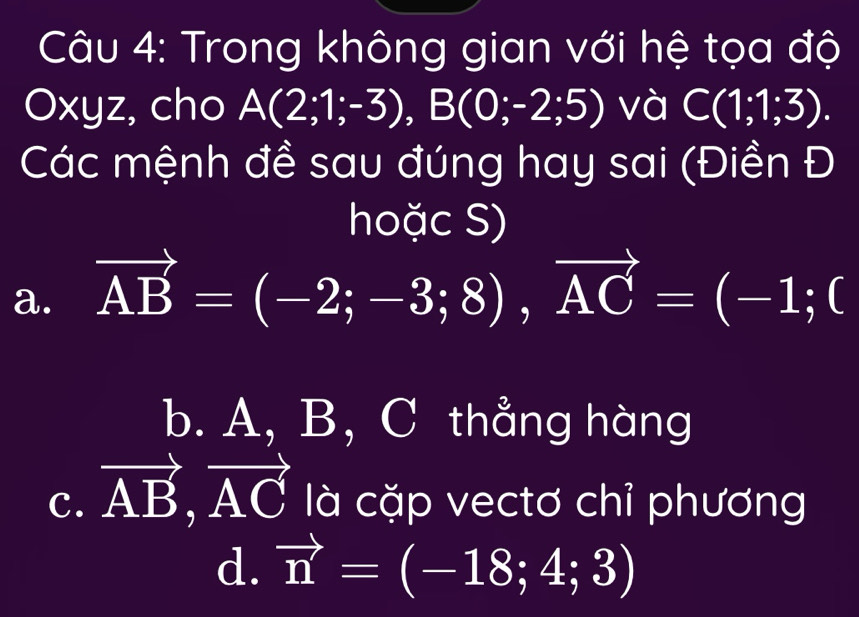 Trong không gian với hệ tọa độ
Oxyz, cho A(2;1;-3), B(0;-2;5) và C(1;1;3). 
Các mệnh đề sau đúng hay sai (Điền Đ
hoặc S)
a. vector AB=(-2;-3;8), vector AC=(-1;0
b. A, B, C thẳng hàng
C. vector AB, vector AC là cặp vectơ chỉ phương
d. vector n=(-18;4;3)