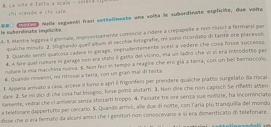 La vita è fatta a scale - soleva ripe 
chi scende e chi sale. 
NSEM Nelle seguenti frasi sottolineate una volta le subordinate esplicite, due volte 
le subordinate implicite. 
A. 1. Mentre leggeva il giornale, improvvisamente cominciò a ridere a crepapelle e non riuscì a fermarsi per 
qualche minuto. 2. Sfogliando quell’album di vecchie fotografie, mi sono ricordato di tante ore piacevoli. 
3. Quando sentii qualcosa cadere in garage, imprudentemente scesi a vedere che cosa fosse successo. 
4. A fare quel rumore in garage non era stato il gatto del vicino, ma un ladro che vi si era introdotto per 
rubare la mia macchina nuova. 5. Non feci in tempo a reagire che ero già a terra, con un bel bernoccolo. 
6. Quando rinvenni, mi ritrovai a terra, con un gran mal di testa. 
. 1. Appena arrivato a casa, accese il forno e aprì il frigorifero per prendere qualche piatto surgelato da riscal- 
dare. 2. Se mi dici di che cosa hai bisogno, forse potrò aiutarti. 3. Non dire che non capisci! Se rifletti atten- 
tamente, vedrai che ci arriverai senza sforzarti troppo. 4. Passate tre ore senza sue notizie, ha incominciato 
a telefonare dappertutto per cercarlo. 5. Quando arrivò, alle due di notte, con l’aria più tranquilla del mondo 
disse che si era fermato da alcuni amici che i genitori non conoscevano e si era dimenticato di telefonare.