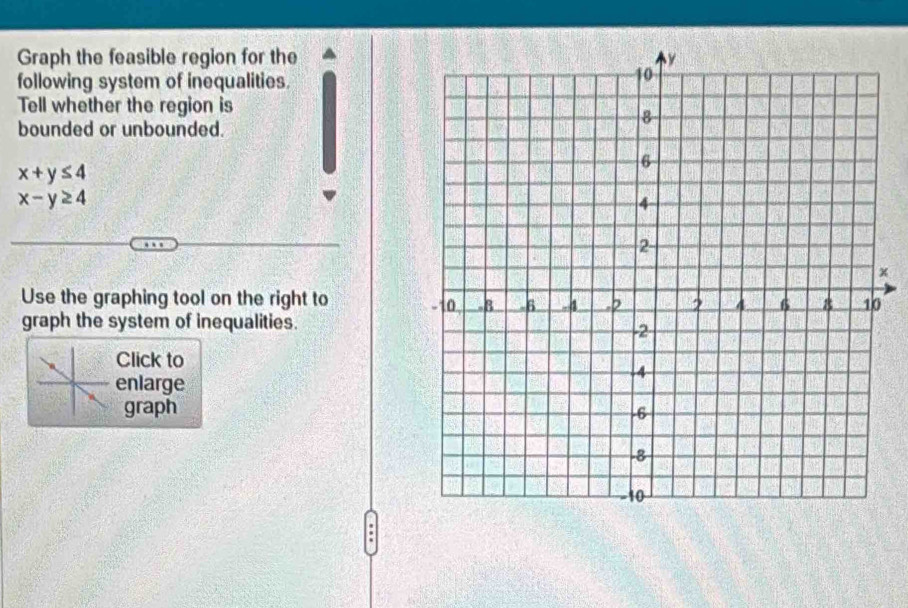 Graph the feasible region for the
following system of inequalities.
Tell whether the region is
bounded or unbounded.
x+y≤ 4
x-y≥ 4
x
Use the graphing tool on the right to
graph the system of inequalities.
Click to
enlarge
graph