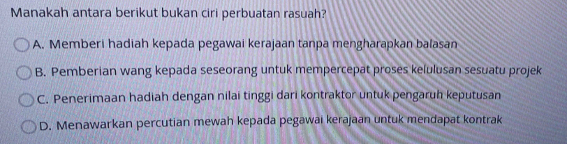 Manakah antara berikut bukan ciri perbuatan rasuah?
A. Memberi hadiah kepada pegawai kerajaan tanpa mengharapkan balasan
B. Pemberian wang kepada seseorang untuk mempercepat proses kelulusan sesuatu projek
C. Penerimaan hadiah dengan nilai tinggi dari kontraktor untuk pengaruh keputusan
D. Menawarkan percutian mewah kepada pegawai kerajaan untuk mendapat kontrak