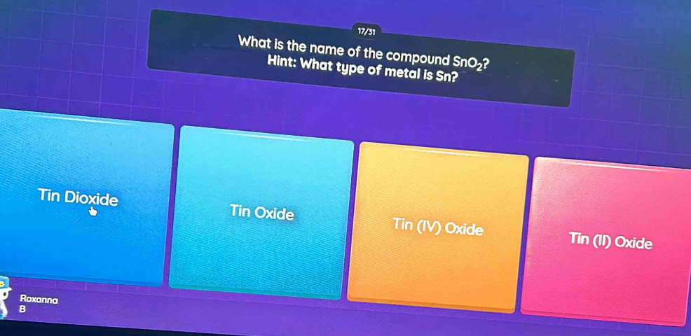 17/31
What is the name of the compound SnO_2 ?
Hint: What type of metal is Sn?
Tin Dioxide Tin Oxide Tin (IV) Oxide Tin (II) Oxide
Roxanna
B