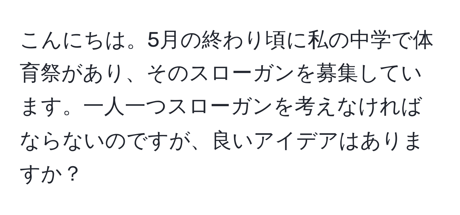 こんにちは。5月の終わり頃に私の中学で体育祭があり、そのスローガンを募集しています。一人一つスローガンを考えなければならないのですが、良いアイデアはありますか？