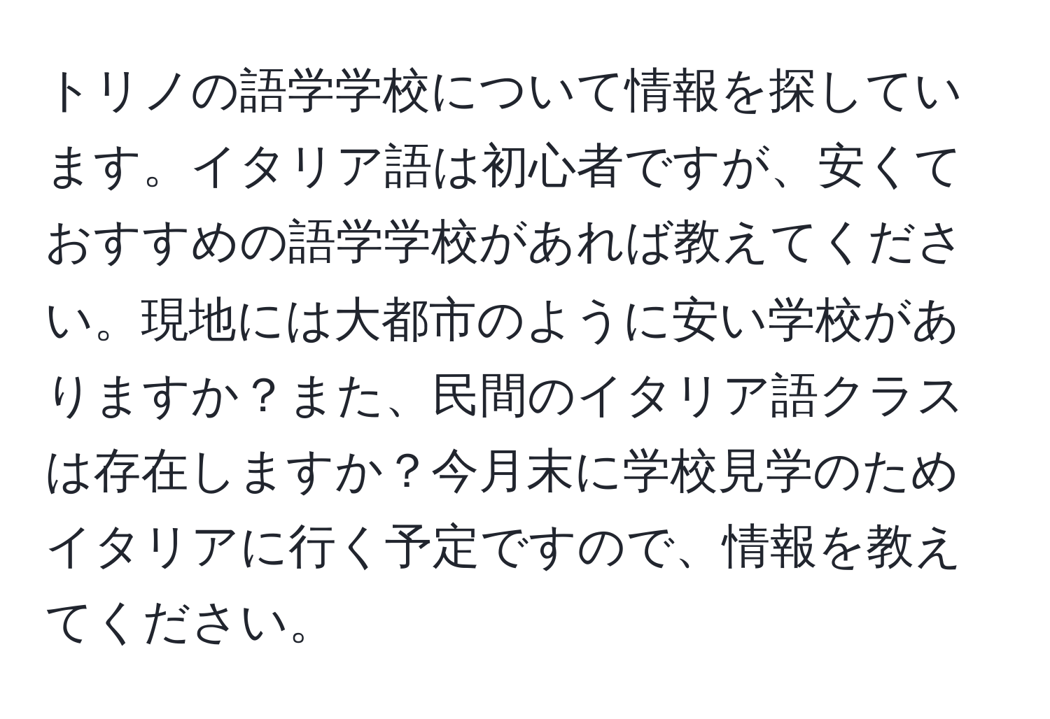 トリノの語学学校について情報を探しています。イタリア語は初心者ですが、安くておすすめの語学学校があれば教えてください。現地には大都市のように安い学校がありますか？また、民間のイタリア語クラスは存在しますか？今月末に学校見学のためイタリアに行く予定ですので、情報を教えてください。