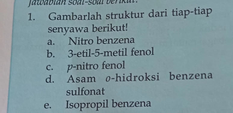 Jawabian soal-soal berikal: 
1. Gambarlah struktur dari tiap-tiap 
senyawa berikut! 
a. Nitro benzena 
b. 3 -etil -5 -metil fenol 
c. p-nitro fenol 
d. Asam ø-hidroksi benzena 
sulfonat 
e. Isopropil benzena