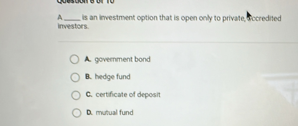 Queston e or 1 0 
A_ is an investment option that is open only to private, accredited
investors.
A. government bond
B. hedge fund
C. certificate of deposit
D. mutual fund