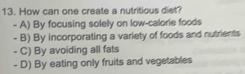 How can one create a nutritious diet?
- A) By focusing solely on low-calorie foods
- B) By incorporating a variety of foods and nutrients
- C) By avoiding all fats
- D) By eating only fruits and vegetables