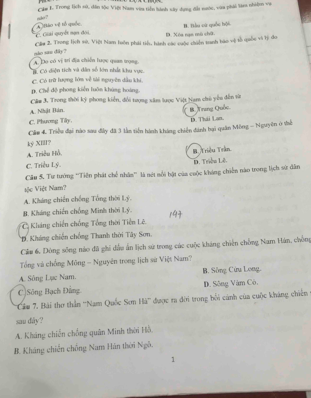 Trong lịch sứ, dân tộc Việt Nam vừa tiến hánh xây dựng đất nước, vừa phải làm nhiệm vụ
nào?
A. )Bảo vệ tổ quốc.
C. Giải quyết nạn đói. B. Bầu cử quốc hội.
D. Xóa nạn mù chữ.
Câu 2. Trong lịch sử, Việt Nam luôn phải tiến hành các cuộc chiến tranh bảo vệ tổ quốc vì lý do
nào sau đây?
A. Do có vị trí địa chiến lược quan trọng.
B. Có diện tích và dân số lớn nhất khu vực.
C. Có trữ lượng lớn về tài nguyên dầu khí.
D. Chế độ phong kiến luôn khủng hoảng.
Câu 3. Trong thời kỳ phong kiến, đối tượng xâm lược Việt Nam chủ yếu đến từ
A. Nhật Bản.
B. Trung Quốc.
C. Phương Tây.
D. Thái Lan.
Câu 4. Triều đại nào sau đây đã 3 lần tiến hành kháng chiến đánh bại quân Mông - Nguyên ở thế
kỷ XIII?
A. Triều Hồ.
B. Triều Trần.
C. Triều Lý.
D. Triều Lê.
Câu 5. Tư tưởng “Tiên phát chế nhân” là nét nổi bật của cuộc kháng chiến nào trong lịch sử dân
tộc Việt Nam?
A. Kháng chiến chống Tổng thời Lý.
B. Kháng chiến chống Minh thời Lý.
* C. Kháng chiến chống Tống thời Tiền Lê.
D. Kháng chiến chống Thanh thời Tây Sơn.
Câu 6. Dòng sông nào đã ghi dấu ấn lịch sử trong các cuộc kháng chiến chống Nam Hán, chống
Tổng và chống Mông - Nguyên trong lịch sử Việt Nam?
A. Sông Lục Nam. B. Sông Cửu Long.
C. Sông Bạch Đằng. D. Sông Vàm Cỏ.
Câu 7. Bài thơ thần “Nam Quốc Sơn Hà” được ra đời trong bối cảnh của cuộc kháng chiến
sau đây?
A. Kháng chiến chống quân Minh thời Hồ.
B. Kháng chiến chống Nam Hán thời Ngô.
1