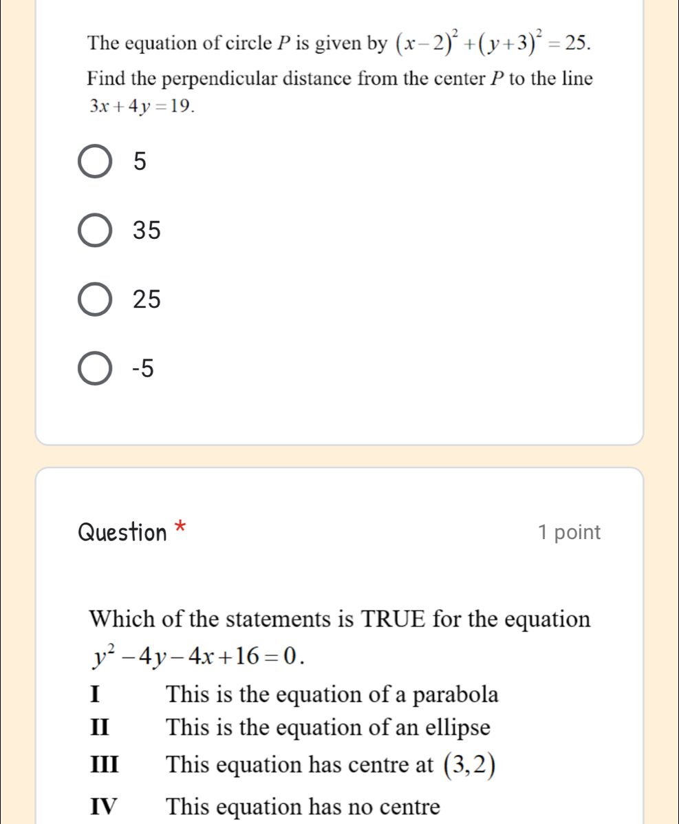 The equation of circle P is given by (x-2)^2+(y+3)^2=25. 
Find the perpendicular distance from the center P to the line
3x+4y=19.
5
35
25
-5
Question * 1 point
Which of the statements is TRUE for the equation
y^2-4y-4x+16=0.
I This is the equation of a parabola
II This is the equation of an ellipse
III This equation has centre at (3,2)
IV This equation has no centre