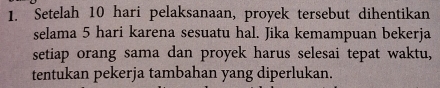Setelah 10 hari pelaksanaan, proyek tersebut dihentikan 
selama 5 hari karena sesuatu hal. Jika kemampuan bekerja 
setiap orang sama dan proyek harus selesai tepat waktu, 
tentukan pekerja tambahan yang diperlukan.