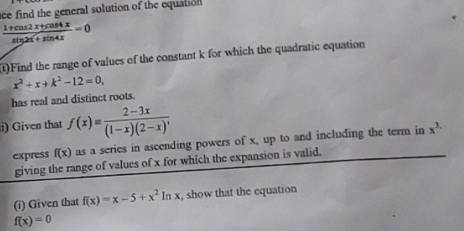 ce find the general solution of the equation
 (1+cos 2x+cos 4x)/sin 2x+sin 4x =0
(1)Find the range of values of the constant k for which the quadratic equation
x^2+x+k^2-12=0, 
has real and distinct roots. 
i) Given that f(x)equiv  (2-3x)/(1-x)(2-x)' 
express f(x) as a series in ascending powers of x, up to and including the term in x^(3.)
giving the range of values of x for which the expansion is valid. 
(i) Given that f(x)=x-5+x^2ln x , show that the equation
f(x)=0