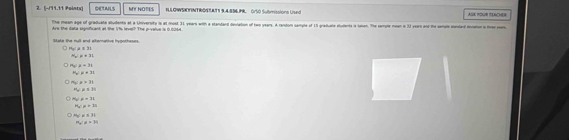 DETAILS MY NOTES ILLOWSKYINTROSTAT1 9.4.036.PR. 0/50 Submissions Used ASK YOUR TEACHER 
The mean age of graduate students at a University is at most 31 years with a standard deviation of two years. A randomn sample of 15 graduate students is taken. The sample mean is 32 years and the sample standard deviation is three years. 
Are the data significant at the 1% level? The p -value is 0.0264. 
State the null and alternative hypotheses.
H_0:mu ≤ 31
H_a:mu != 31
H_0:mu =31
mu != 31
Hg mu >31
H mu ≤ 31
Họ : 
H s:mu >31
Hạ: μ ≤ 31
Ha: mu >31