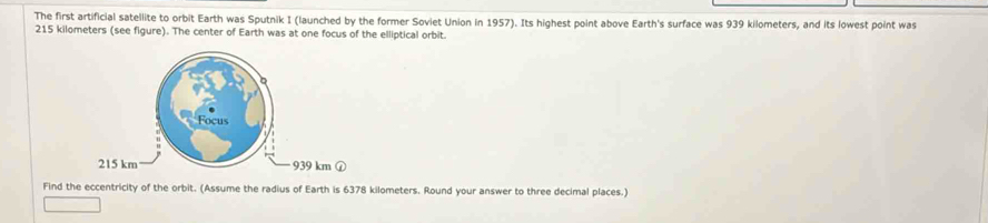 The first artificial satellite to orbit Earth was Sputnik I (launched by the former Soviet Union in 1957). Its highest point above Earth's surface was 939 kilometers, and its lowest point was
215 kilometers (see figure). The center of Earth was at one focus of the elliptical orbit.
km ① 
Find the eccentricity of the orbit. (Assume the radius of Earth is 6378 kilometers. Round your answer to three decimal places.)