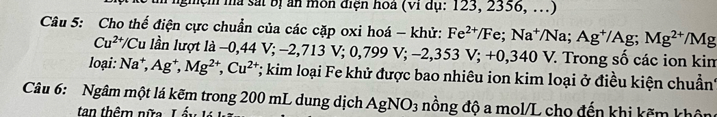 nghệm ma sat bị ăn môn điện hoa (vi dụ: 123, 2356, ...) 
Câu 5: Cho thế điện cực chuẩn của các cặp oxi hoá - khử: Fe^(2+)/Fe; Na^+/Na; Ag^+/Ag; Mg^(2+)/Mg
Cu^(2+)/Cu lần lượt ldot a-0,44V; -2,713V; 0,799V; -2,353V; +0,340V. V. Trong số các ion kim 
loại: Na^+, Ag^+, Mg^(2+), Cu^(2+) T; kim loại Fe khử được bao nhiêu ion kim loại ở điều kiện chuẩn' 
Câu 6: Ngâm một lá kẽm trong 200 mL dung dịch AgNO_3 nồng độ a mol/L cho đến khi kẽm khôn 
tan thêm nữa. Lấy lá