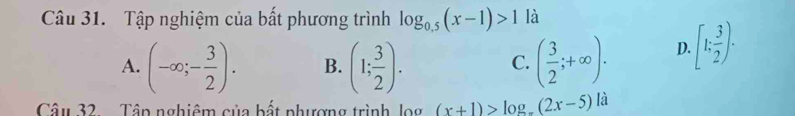 Tập nghiệm của bất phương trình log _0.5(x-1)>1 là
A. (-∈fty ;- 3/2 ). B. (1; 3/2 ). ( 3/2 ;+∈fty ). D. [1; 3/2 ). 
C.
Câu 32 Tập nghiêm của bất phượng trình, log (x+1)>log _a(2x-5)la