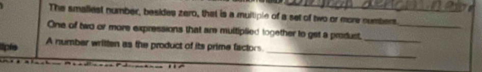 The smaliest number, besides zero, that is a multiple of a set of two or more numbers. 
_ 
One of two or more expressions that are multiplied together to get a produst._ 
_ 
lpe A number written as the product of its prime factors.