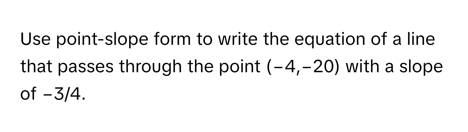 Use point-slope form to write the equation of a line that passes through the point (−4,−20) with a slope of −3/4.