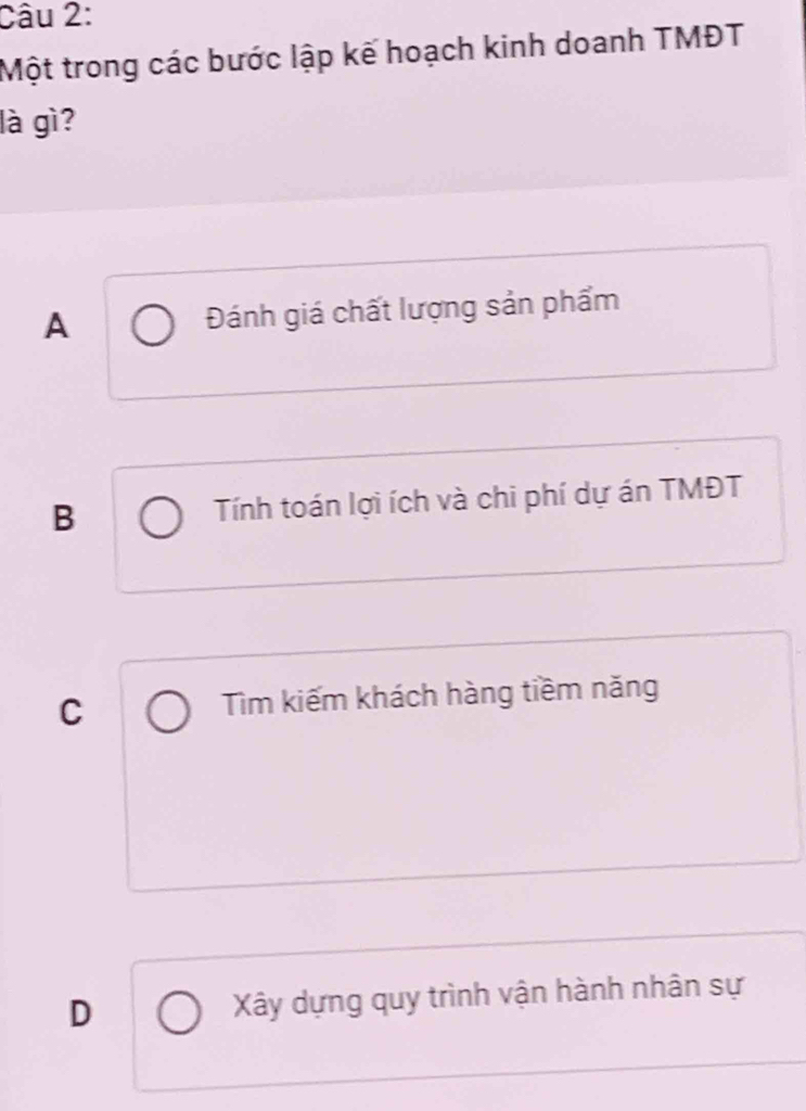 Một trong các bước lập kế hoạch kinh doanh TMĐT
là gì?
A Đánh giá chất lượng sản phẩm
B Tính toán lợi ích và chi phí dự án TMĐT
C Tìm kiếm khách hàng tiềm năng
D Xây dựng quy trình vận hành nhân sự