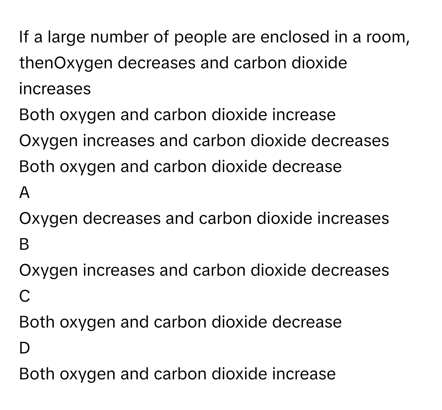 If a large number of people are enclosed in a room, thenOxygen decreases and carbon dioxide increases
Both oxygen and carbon dioxide increase
Oxygen increases and carbon dioxide decreases
Both oxygen and carbon dioxide decrease

A  
Oxygen decreases and carbon dioxide increases 


B  
Oxygen increases and carbon dioxide decreases 


C  
Both oxygen and carbon dioxide decrease 


D  
Both oxygen and carbon dioxide increase