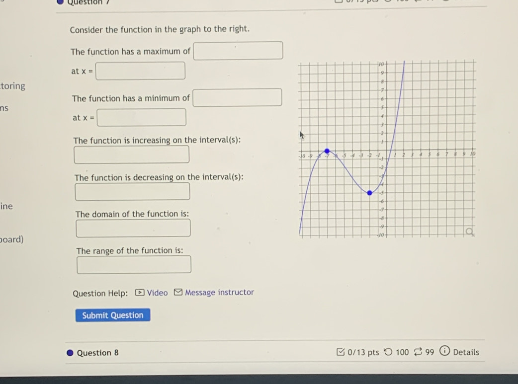 Consider the function in the graph to the right. 
The function has a maximum of □
a x=□
toring 
The function has a minimum of □
ns 
a :x=□
The function is increasing on the interval(s): 
□ 
The function is decreasing on the interval(s): 
□ 
ine 
The domain of the function is: 
□ 
board) 
The range of the function is: 
□ □  
Question Help: D Video Message instructor 
Submit Question 
Question 8 0/13 pts つ 100 99 Details