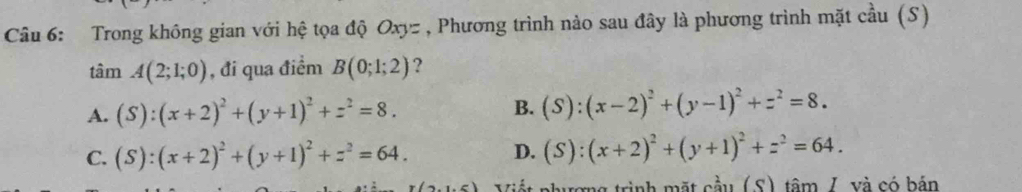 Trong không gian với hệ tọa độ Oxyz , Phương trình nào sau đây là phương trình mặt cầu (S)
tan A(2;1;0) , đi qua điểm B(0;1;2) ?
A. (S):(x+2)^2+(y+1)^2+z^2=8. B. (S):(x-2)^2+(y-1)^2+z^2=8.
C. (S):(x+2)^2+(y+1)^2+z^2=64. D. (S):(x+2)^2+(y+1)^2+z^2=64. 
mg trình mặt cầu (S) tâm /. và có bản