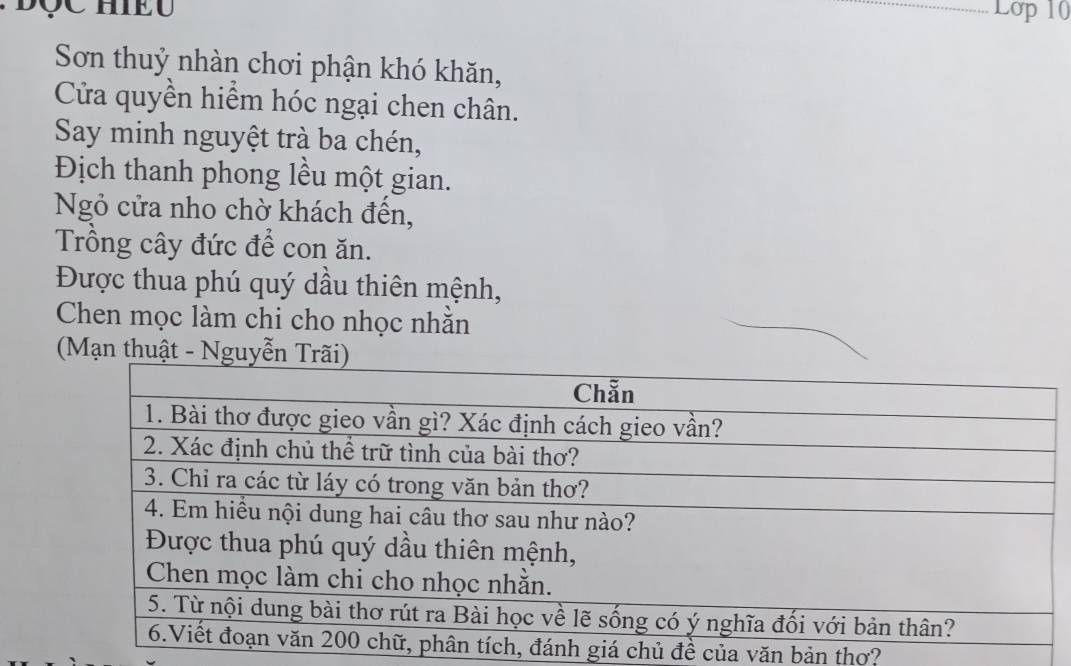 Lớp 10 
Sơn thuỷ nhàn chơi phận khó khăn, 
Cửa quyền hiểm hóc ngại chen chân. 
Say minh nguyệt trà ba chén, 
Địch thanh phong lều một gian. 
Ngỏ cửa nho chờ khách đến, 
Trồng cây đức để con ăn. 
Được thua phú quý dầu thiên mệnh, 
Chen mọc làm chi cho nhọc nhằn 
(Mạn thuậ 
nh giá chủ đề của văn bản thơ?